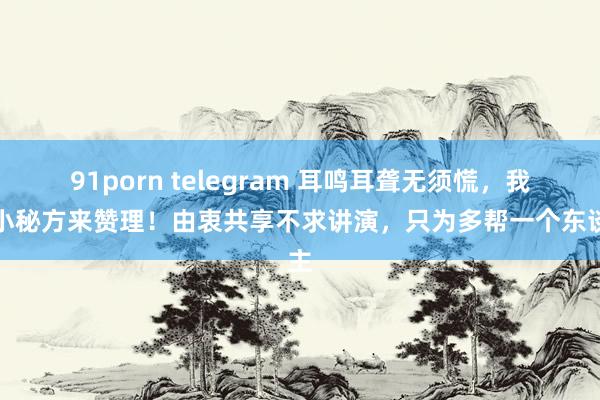 91porn telegram 耳鸣耳聋无须慌，我有小秘方来赞理！由衷共享不求讲演，只为多帮一个东谈主