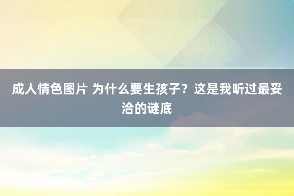 成人情色图片 为什么要生孩子？这是我听过最妥洽的谜底