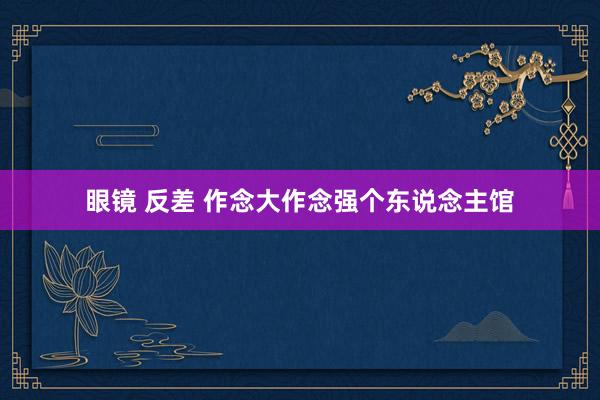 眼镜 反差 作念大作念强个东说念主馆
