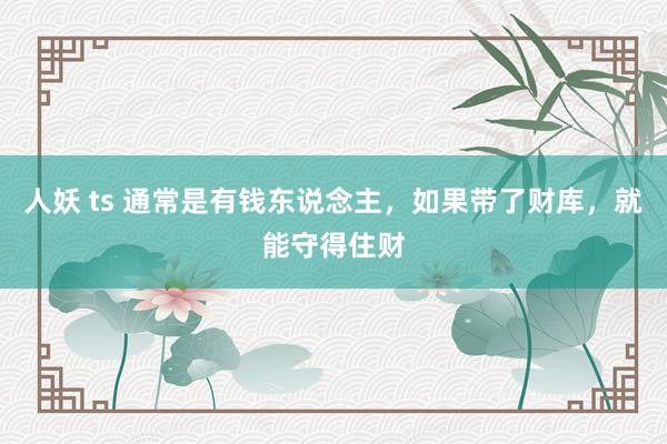 人妖 ts 通常是有钱东说念主，如果带了财库，就能守得住财