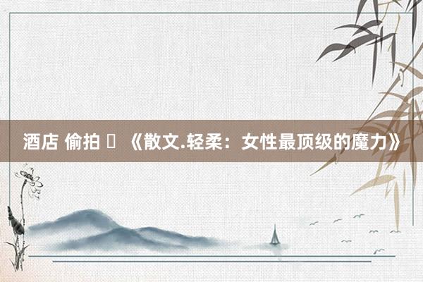 酒店 偷拍 ​《散文.轻柔：女性最顶级的魔力》