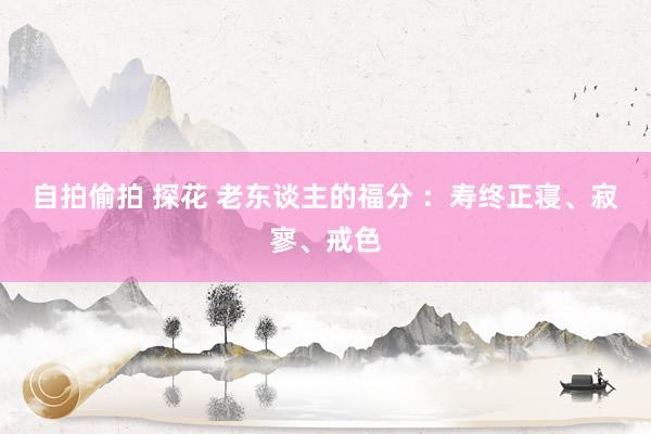 自拍偷拍 探花 老东谈主的福分 ：寿终正寝、寂寥、戒色