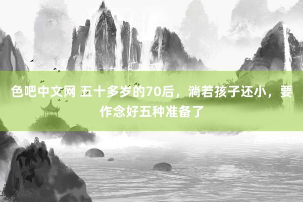 色吧中文网 五十多岁的70后，淌若孩子还小，要作念好五种准备了