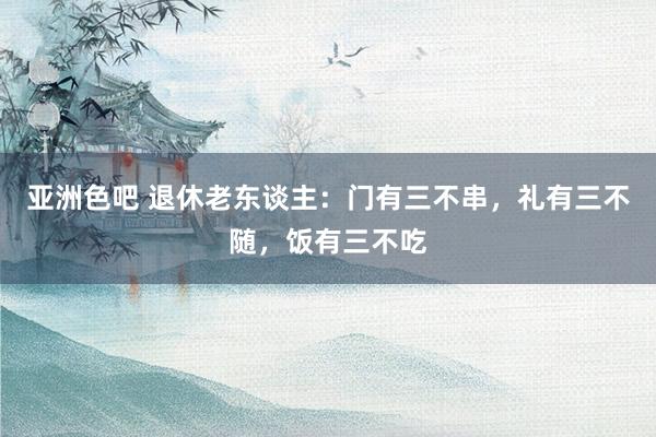 亚洲色吧 退休老东谈主：门有三不串，礼有三不随，饭有三不吃
