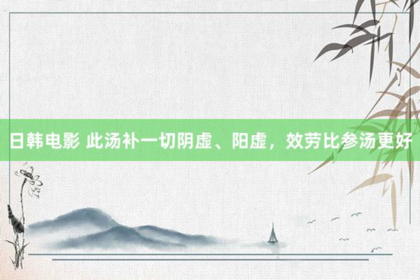 日韩电影 此汤补一切阴虚、阳虚，效劳比参汤更好