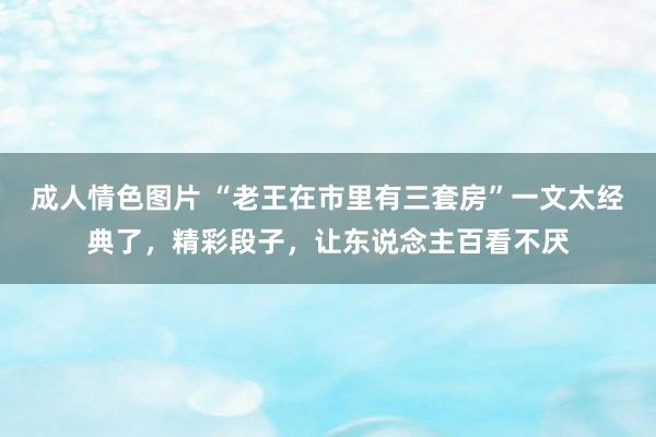 成人情色图片 “老王在市里有三套房”一文太经典了，精彩段子，让东说念主百看不厌