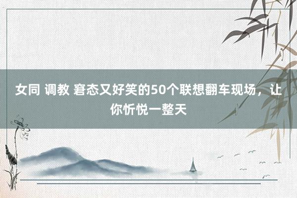 女同 调教 窘态又好笑的50个联想翻车现场，让你忻悦一整天