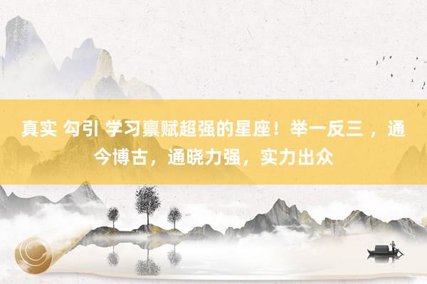 真实 勾引 学习禀赋超强的星座！举一反三 ，通今博古，通晓力强，实力出众